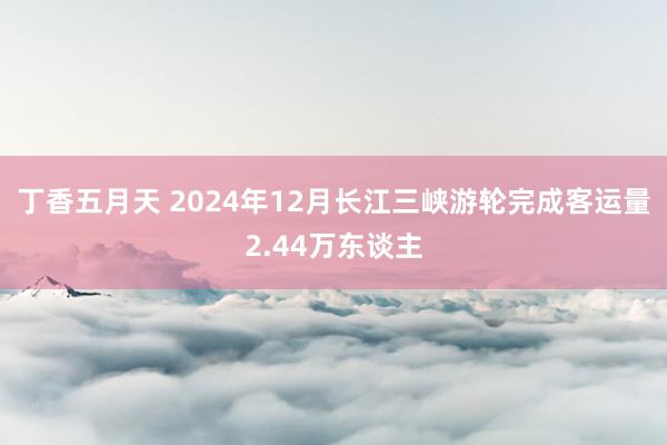 丁香五月天 2024年12月长江三峡游轮完成客运量2.44万东谈主