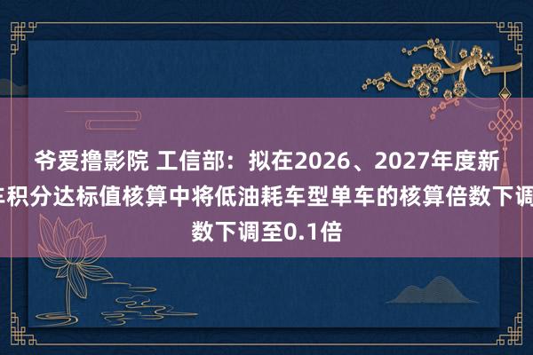 爷爱撸影院 工信部：拟在2026、2027年度新动力汽车积分达标值核算中将低油耗车型单车的核算倍数下调至0.1倍