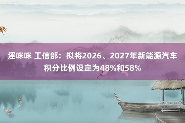 淫咪咪 工信部：拟将2026、2027年新能源汽车积分比例设定为48%和58%