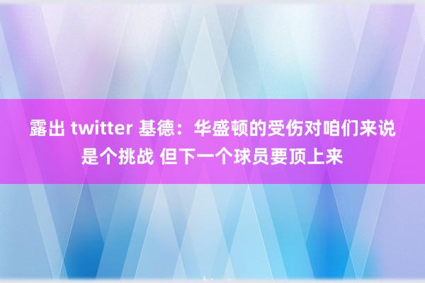 露出 twitter 基德：华盛顿的受伤对咱们来说是个挑战 但下一个球员要顶上来