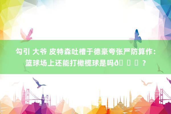 勾引 大爷 皮特森吐槽于德豪夸张严防算作：篮球场上还能打橄榄球是吗😂？