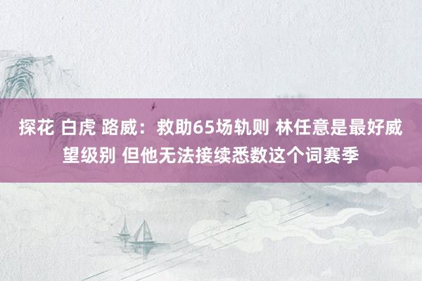 探花 白虎 路威：救助65场轨则 林任意是最好威望级别 但他无法接续悉数这个词赛季