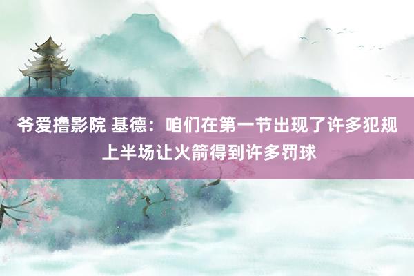 爷爱撸影院 基德：咱们在第一节出现了许多犯规 上半场让火箭得到许多罚球