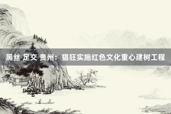 黑丝 足交 贵州：猖狂实施红色文化重心建树工程