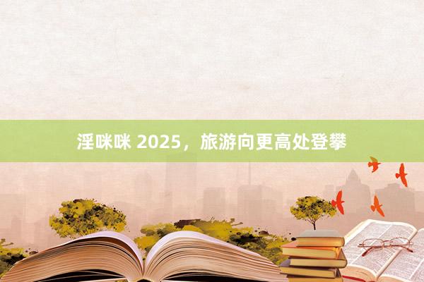 淫咪咪 2025，旅游向更高处登攀