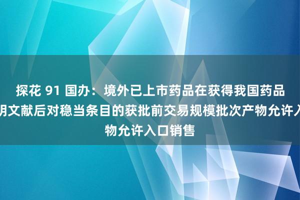 探花 91 国办：境外已上市药品在获得我国药品批准证明文献后对稳当条目的获批前交易规模批次产物允许入口销售