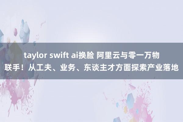 taylor swift ai换脸 阿里云与零一万物联手！从工夫、业务、东谈主才方面探索产业落地