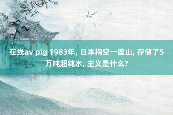 在线av pig 1983年， 日本掏空一座山， 存储了5万吨超纯水， 主义是什么?
