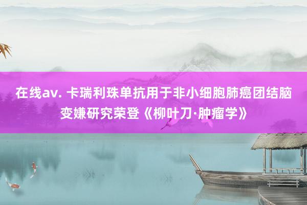 在线av. 卡瑞利珠单抗用于非小细胞肺癌团结脑变嫌研究荣登《柳叶刀·肿瘤学》