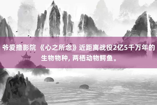 爷爱撸影院 《心之所念》近距离战役2亿5千万年的生物物种， 两栖动物鳄鱼。