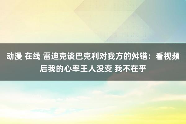 动漫 在线 雷迪克谈巴克利对我方的舛错：看视频后我的心率王人没变 我不在乎