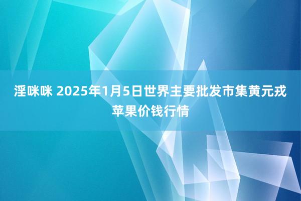 淫咪咪 2025年1月5日世界主要批发市集黄元戎苹果价钱行情