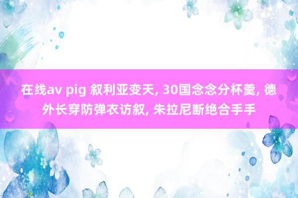 在线av pig 叙利亚变天， 30国念念分杯羹， 德外长穿防弹衣访叙， 朱拉尼断绝合手手