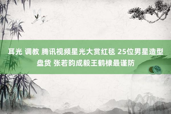 耳光 调教 腾讯视频星光大赏红毯 25位男星造型盘货 张若昀成毅王鹤棣最谨防
