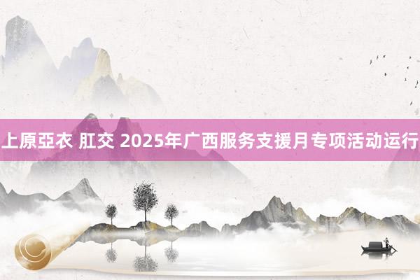 上原亞衣 肛交 2025年广西服务支援月专项活动运行