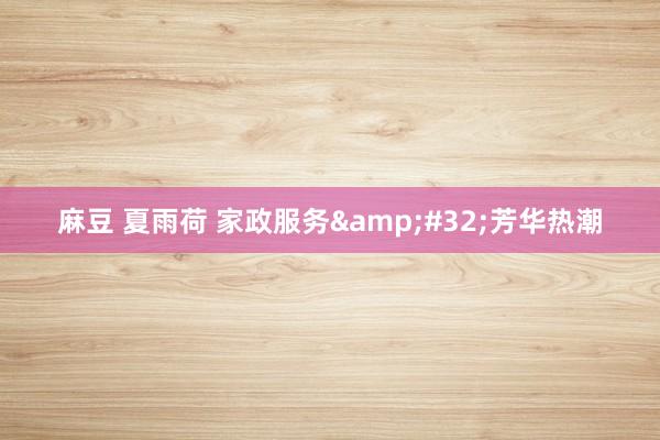 麻豆 夏雨荷 家政服务&#32;芳华热潮