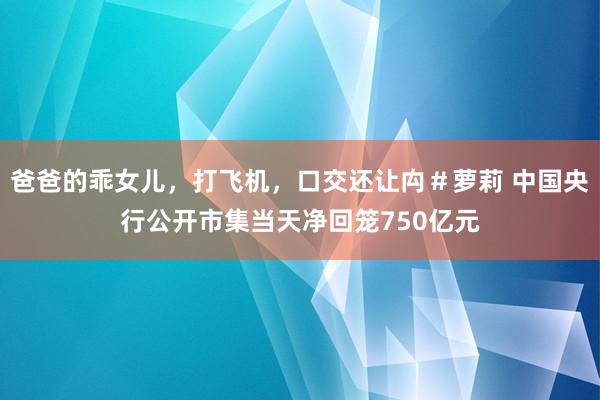爸爸的乖女儿，打飞机，口交还让禸＃萝莉 中国央行公开市集当天净回笼750亿元