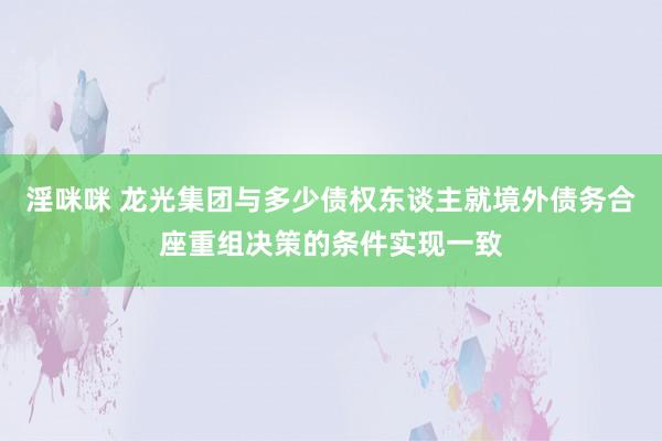 淫咪咪 龙光集团与多少债权东谈主就境外债务合座重组决策的条件实现一致