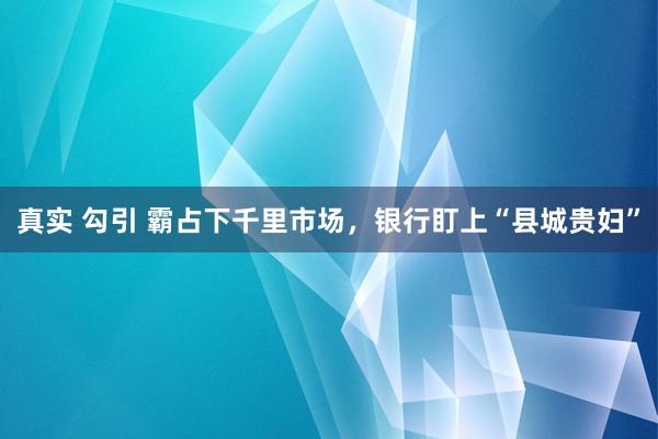 真实 勾引 霸占下千里市场，银行盯上“县城贵妇”