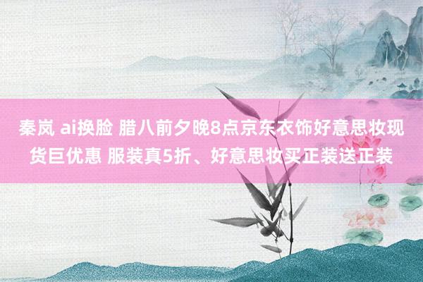 秦岚 ai换脸 腊八前夕晚8点京东衣饰好意思妆现货巨优惠 服装真5折、好意思妆买正装送正装