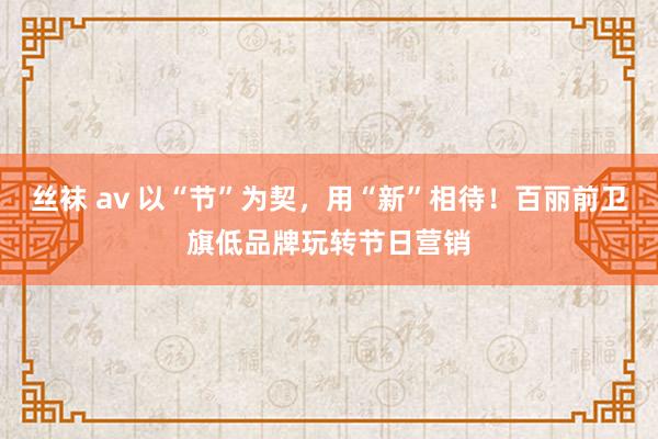 丝袜 av 以“节”为契，用“新”相待！百丽前卫旗低品牌玩转节日营销
