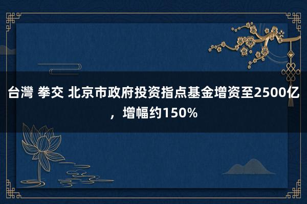 台灣 拳交 北京市政府投资指点基金增资至2500亿，增幅约150%