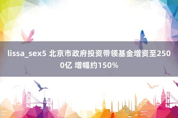 lissa_sex5 北京市政府投资带领基金增资至2500亿 增幅约150%
