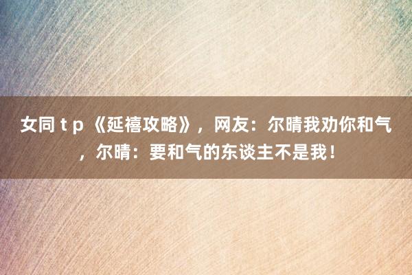 女同 t p 《延禧攻略》，网友：尔晴我劝你和气，尔晴：要和气的东谈主不是我！