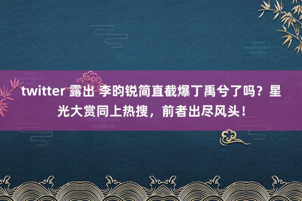 twitter 露出 李昀锐简直截爆丁禹兮了吗？星光大赏同上热搜，前者出尽风头！