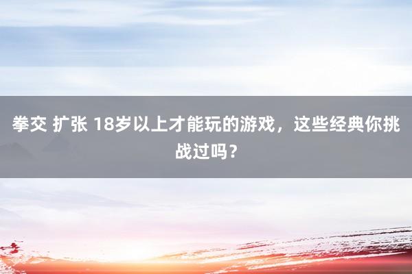 拳交 扩张 18岁以上才能玩的游戏，这些经典你挑战过吗？