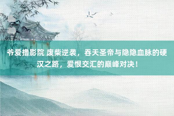 爷爱撸影院 废柴逆袭，吞天圣帝与隐隐血脉的硬汉之路，爱恨交汇的巅峰对决！