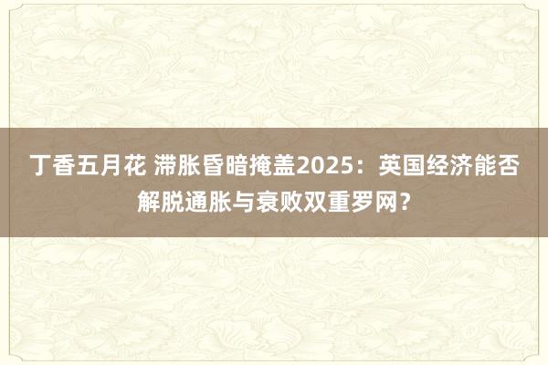 丁香五月花 滞胀昏暗掩盖2025：英国经济能否解脱通胀与衰败双重罗网？