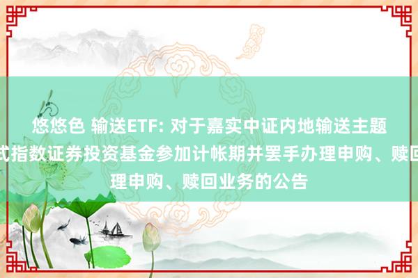 悠悠色 输送ETF: 对于嘉实中证内地输送主题交游型绽放式指数证券投资基金参加计帐期并罢手办理申购、赎回业务的公告
