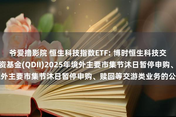 爷爱撸影院 恒生科技指数ETF: 博时恒生科技交游型盛开式指数证券投资基金(QDII)2025年境外主要市集节沐日暂停申购、赎回等交游类业务的公告