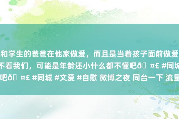 和学生的爸爸在他家做爱，而且是当着孩子面前做爱，太刺激了，孩子完全不看我们，可能是年龄还小什么都不懂吧🤣 #同城 #文爱 #自慰 微博之夜 同台一下 流量密码 懂？