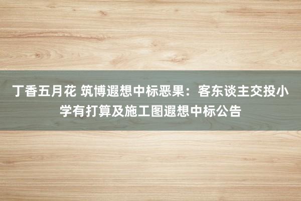 丁香五月花 筑博遐想中标恶果：客东谈主交投小学有打算及施工图遐想中标公告