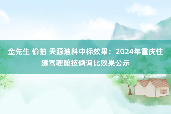 金先生 偷拍 天源迪科中标效果：2024年重庆住建驾驶舱技俩询比效果公示