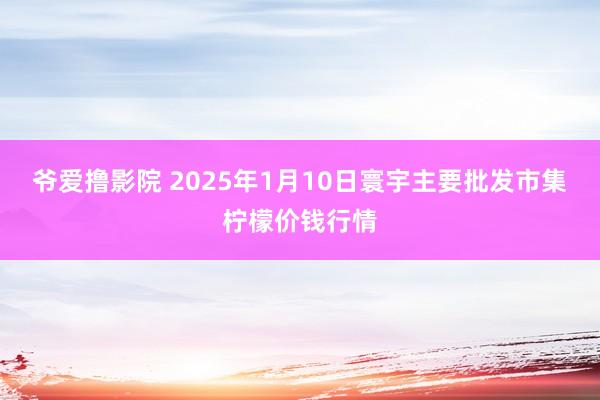 爷爱撸影院 2025年1月10日寰宇主要批发市集柠檬价钱行情