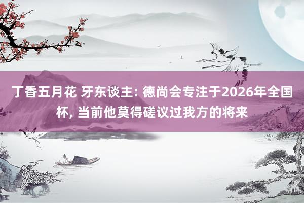 丁香五月花 牙东谈主: 德尚会专注于2026年全国杯， 当前他莫得磋议过我方的将来