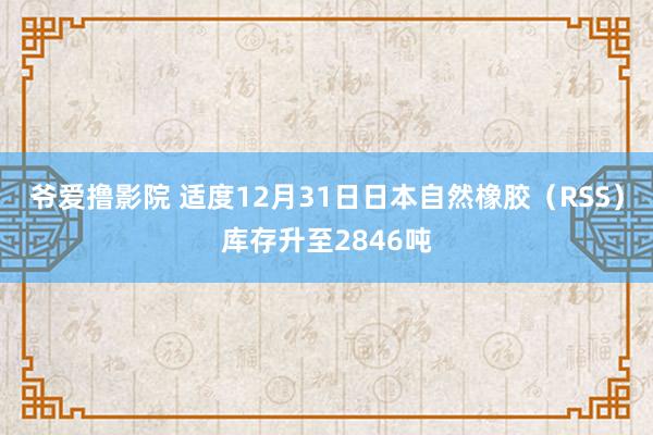 爷爱撸影院 适度12月31日日本自然橡胶（RSS）库存升至2846吨