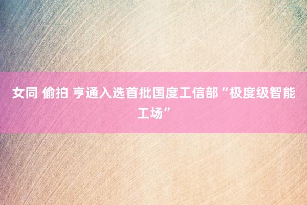 女同 偷拍 亨通入选首批国度工信部“极度级智能工场”
