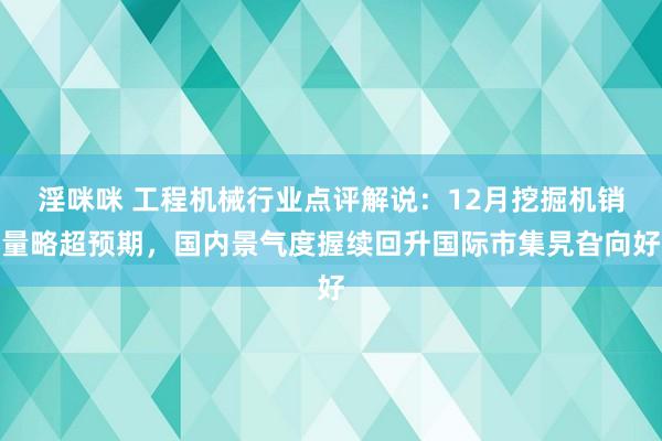 淫咪咪 工程机械行业点评解说:12月挖掘机销量略超预期,国内景气度握续回升国际市集旯旮向好