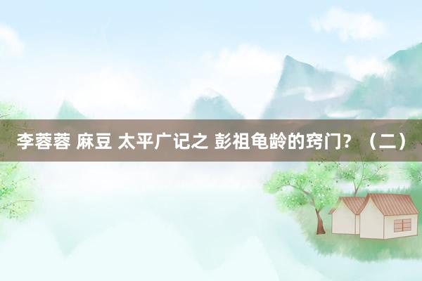 李蓉蓉 麻豆 太平广记之 彭祖龟龄的窍门？（二）