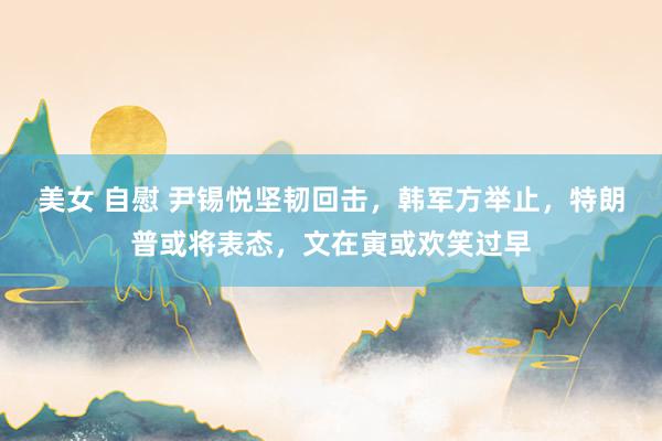 美女 自慰 尹锡悦坚韧回击，韩军方举止，特朗普或将表态，文在寅或欢笑过早