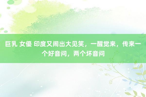 巨乳 女優 印度又闹出大见笑，一醒觉来，传来一个好音问，两个坏音问