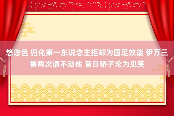 悠悠色 归化第一东说念主拒却为国足效能 伊万三番两次请不动他 昔日骄子沦为见笑