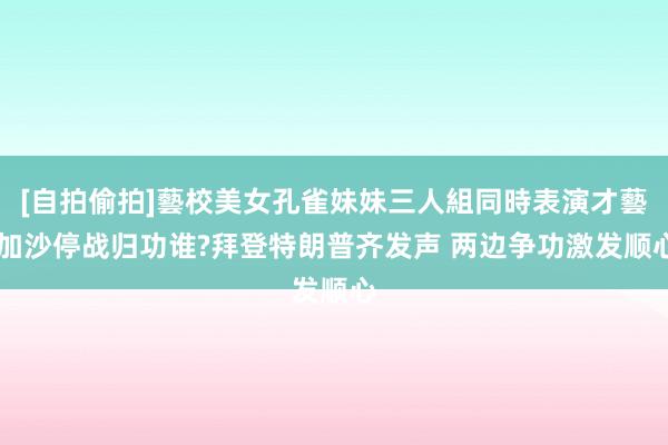 [自拍偷拍]藝校美女孔雀妹妹三人組同時表演才藝 加沙停战归功谁?拜登特朗普齐发声 两边争功激发顺心