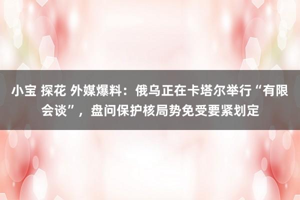 小宝 探花 外媒爆料：俄乌正在卡塔尔举行“有限会谈”，盘问保护核局势免受要紧划定