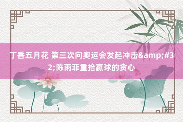 丁香五月花 第三次向奥运会发起冲击&#32;陈雨菲重拾赢球的贪心