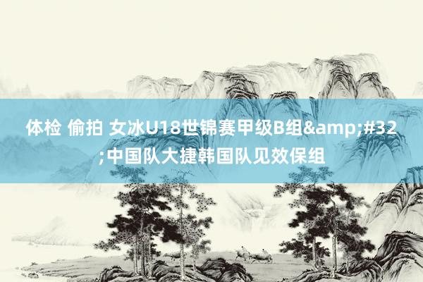 体检 偷拍 女冰U18世锦赛甲级B组&#32;中国队大捷韩国队见效保组
